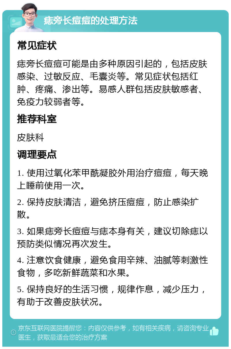 痣旁长痘痘的处理方法 常见症状 痣旁长痘痘可能是由多种原因引起的，包括皮肤感染、过敏反应、毛囊炎等。常见症状包括红肿、疼痛、渗出等。易感人群包括皮肤敏感者、免疫力较弱者等。 推荐科室 皮肤科 调理要点 1. 使用过氧化苯甲酰凝胶外用治疗痘痘，每天晚上睡前使用一次。 2. 保持皮肤清洁，避免挤压痘痘，防止感染扩散。 3. 如果痣旁长痘痘与痣本身有关，建议切除痣以预防类似情况再次发生。 4. 注意饮食健康，避免食用辛辣、油腻等刺激性食物，多吃新鲜蔬菜和水果。 5. 保持良好的生活习惯，规律作息，减少压力，有助于改善皮肤状况。