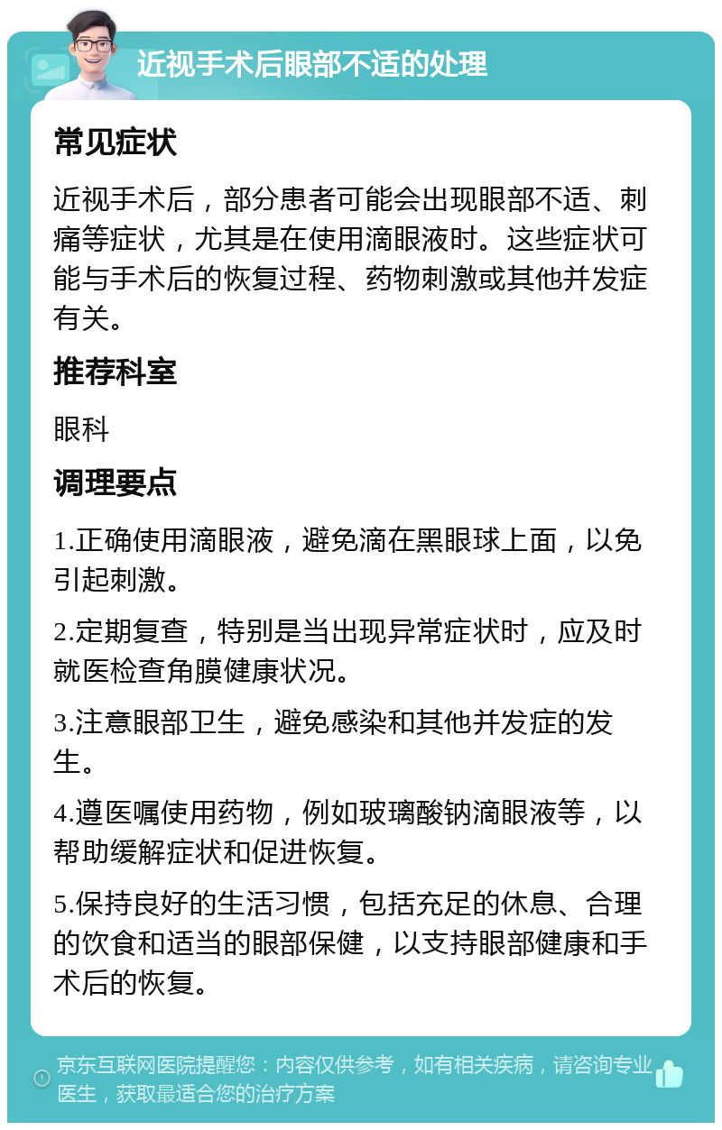 近视手术后眼部不适的处理 常见症状 近视手术后，部分患者可能会出现眼部不适、刺痛等症状，尤其是在使用滴眼液时。这些症状可能与手术后的恢复过程、药物刺激或其他并发症有关。 推荐科室 眼科 调理要点 1.正确使用滴眼液，避免滴在黑眼球上面，以免引起刺激。 2.定期复查，特别是当出现异常症状时，应及时就医检查角膜健康状况。 3.注意眼部卫生，避免感染和其他并发症的发生。 4.遵医嘱使用药物，例如玻璃酸钠滴眼液等，以帮助缓解症状和促进恢复。 5.保持良好的生活习惯，包括充足的休息、合理的饮食和适当的眼部保健，以支持眼部健康和手术后的恢复。