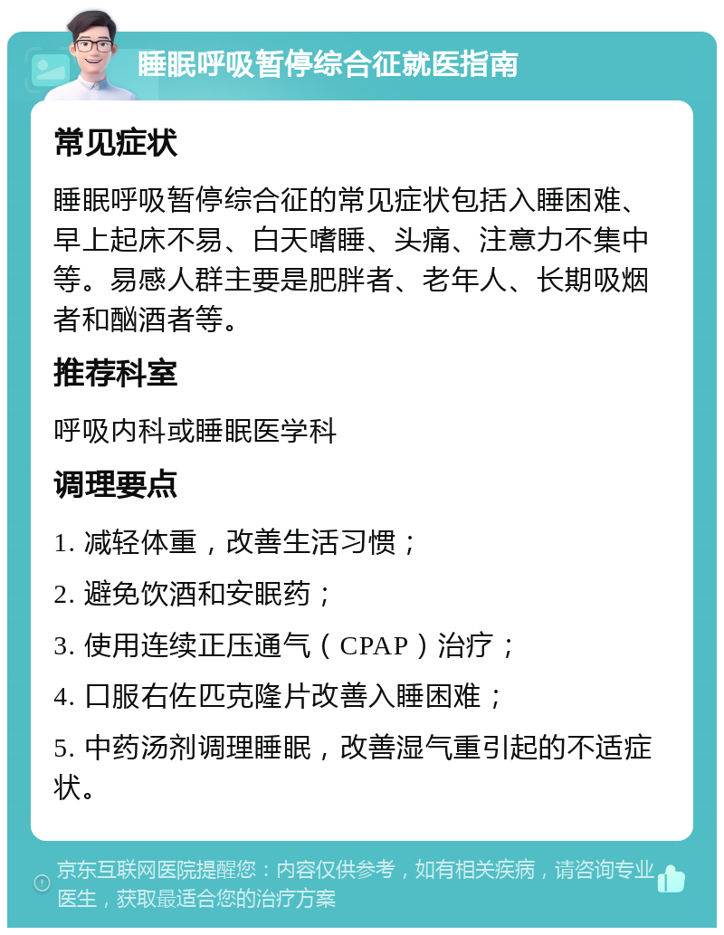 睡眠呼吸暂停综合征就医指南 常见症状 睡眠呼吸暂停综合征的常见症状包括入睡困难、早上起床不易、白天嗜睡、头痛、注意力不集中等。易感人群主要是肥胖者、老年人、长期吸烟者和酗酒者等。 推荐科室 呼吸内科或睡眠医学科 调理要点 1. 减轻体重，改善生活习惯； 2. 避免饮酒和安眠药； 3. 使用连续正压通气（CPAP）治疗； 4. 口服右佐匹克隆片改善入睡困难； 5. 中药汤剂调理睡眠，改善湿气重引起的不适症状。