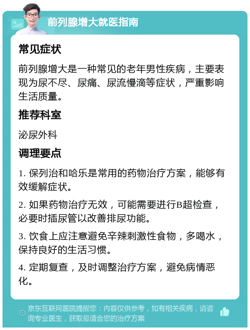 前列腺增大就医指南 常见症状 前列腺增大是一种常见的老年男性疾病，主要表现为尿不尽、尿痛、尿流慢滴等症状，严重影响生活质量。 推荐科室 泌尿外科 调理要点 1. 保列治和哈乐是常用的药物治疗方案，能够有效缓解症状。 2. 如果药物治疗无效，可能需要进行B超检查，必要时插尿管以改善排尿功能。 3. 饮食上应注意避免辛辣刺激性食物，多喝水，保持良好的生活习惯。 4. 定期复查，及时调整治疗方案，避免病情恶化。