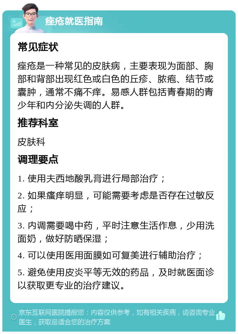 痤疮就医指南 常见症状 痤疮是一种常见的皮肤病，主要表现为面部、胸部和背部出现红色或白色的丘疹、脓疱、结节或囊肿，通常不痛不痒。易感人群包括青春期的青少年和内分泌失调的人群。 推荐科室 皮肤科 调理要点 1. 使用夫西地酸乳膏进行局部治疗； 2. 如果瘙痒明显，可能需要考虑是否存在过敏反应； 3. 内调需要喝中药，平时注意生活作息，少用洗面奶，做好防晒保湿； 4. 可以使用医用面膜如可复美进行辅助治疗； 5. 避免使用皮炎平等无效的药品，及时就医面诊以获取更专业的治疗建议。