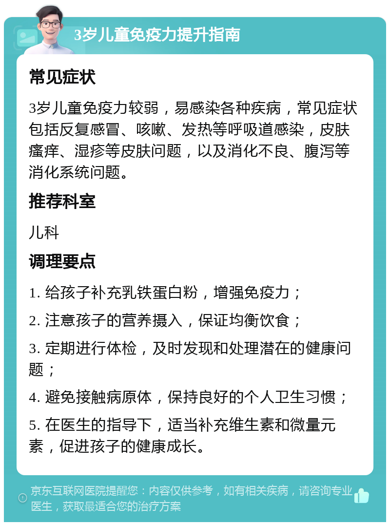 3岁儿童免疫力提升指南 常见症状 3岁儿童免疫力较弱，易感染各种疾病，常见症状包括反复感冒、咳嗽、发热等呼吸道感染，皮肤瘙痒、湿疹等皮肤问题，以及消化不良、腹泻等消化系统问题。 推荐科室 儿科 调理要点 1. 给孩子补充乳铁蛋白粉，增强免疫力； 2. 注意孩子的营养摄入，保证均衡饮食； 3. 定期进行体检，及时发现和处理潜在的健康问题； 4. 避免接触病原体，保持良好的个人卫生习惯； 5. 在医生的指导下，适当补充维生素和微量元素，促进孩子的健康成长。