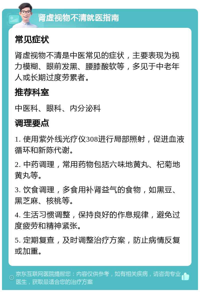 肾虚视物不清就医指南 常见症状 肾虚视物不清是中医常见的症状，主要表现为视力模糊、眼前发黑、腰膝酸软等，多见于中老年人或长期过度劳累者。 推荐科室 中医科、眼科、内分泌科 调理要点 1. 使用紫外线光疗仪308进行局部照射，促进血液循环和新陈代谢。 2. 中药调理，常用药物包括六味地黄丸、杞菊地黄丸等。 3. 饮食调理，多食用补肾益气的食物，如黑豆、黑芝麻、核桃等。 4. 生活习惯调整，保持良好的作息规律，避免过度疲劳和精神紧张。 5. 定期复查，及时调整治疗方案，防止病情反复或加重。