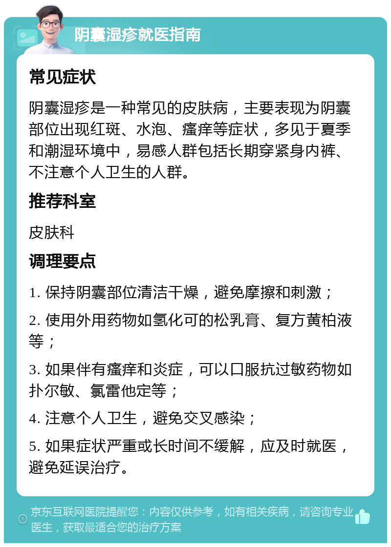 阴囊湿疹就医指南 常见症状 阴囊湿疹是一种常见的皮肤病，主要表现为阴囊部位出现红斑、水泡、瘙痒等症状，多见于夏季和潮湿环境中，易感人群包括长期穿紧身内裤、不注意个人卫生的人群。 推荐科室 皮肤科 调理要点 1. 保持阴囊部位清洁干燥，避免摩擦和刺激； 2. 使用外用药物如氢化可的松乳膏、复方黄柏液等； 3. 如果伴有瘙痒和炎症，可以口服抗过敏药物如扑尔敏、氯雷他定等； 4. 注意个人卫生，避免交叉感染； 5. 如果症状严重或长时间不缓解，应及时就医，避免延误治疗。