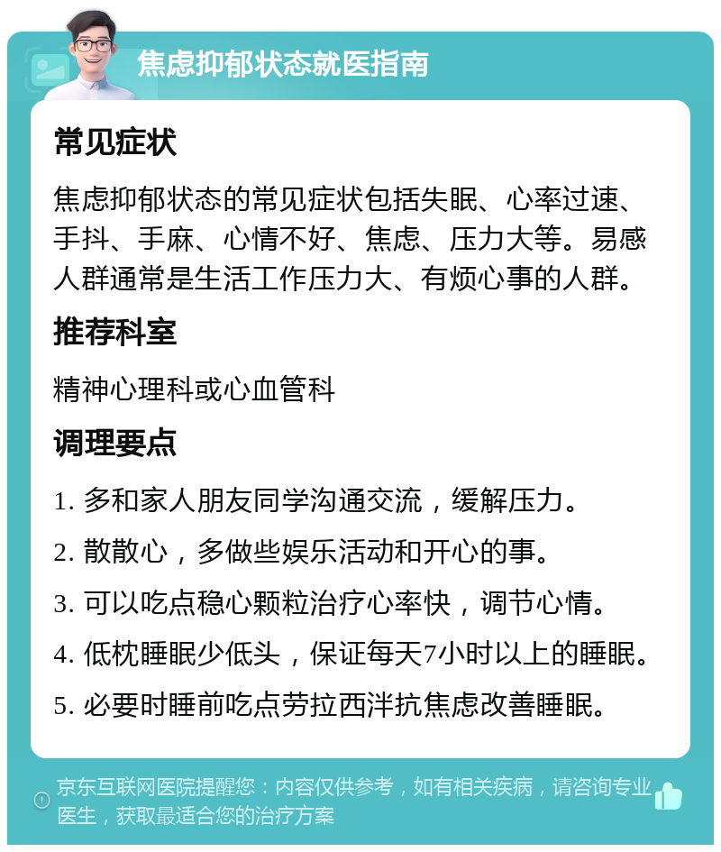 焦虑抑郁状态就医指南 常见症状 焦虑抑郁状态的常见症状包括失眠、心率过速、手抖、手麻、心情不好、焦虑、压力大等。易感人群通常是生活工作压力大、有烦心事的人群。 推荐科室 精神心理科或心血管科 调理要点 1. 多和家人朋友同学沟通交流，缓解压力。 2. 散散心，多做些娱乐活动和开心的事。 3. 可以吃点稳心颗粒治疗心率快，调节心情。 4. 低枕睡眠少低头，保证每天7小时以上的睡眠。 5. 必要时睡前吃点劳拉西泮抗焦虑改善睡眠。