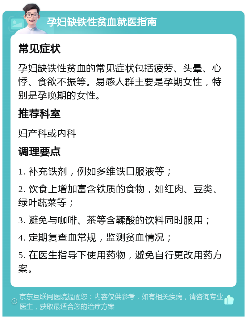 孕妇缺铁性贫血就医指南 常见症状 孕妇缺铁性贫血的常见症状包括疲劳、头晕、心悸、食欲不振等。易感人群主要是孕期女性，特别是孕晚期的女性。 推荐科室 妇产科或内科 调理要点 1. 补充铁剂，例如多维铁口服液等； 2. 饮食上增加富含铁质的食物，如红肉、豆类、绿叶蔬菜等； 3. 避免与咖啡、茶等含鞣酸的饮料同时服用； 4. 定期复查血常规，监测贫血情况； 5. 在医生指导下使用药物，避免自行更改用药方案。