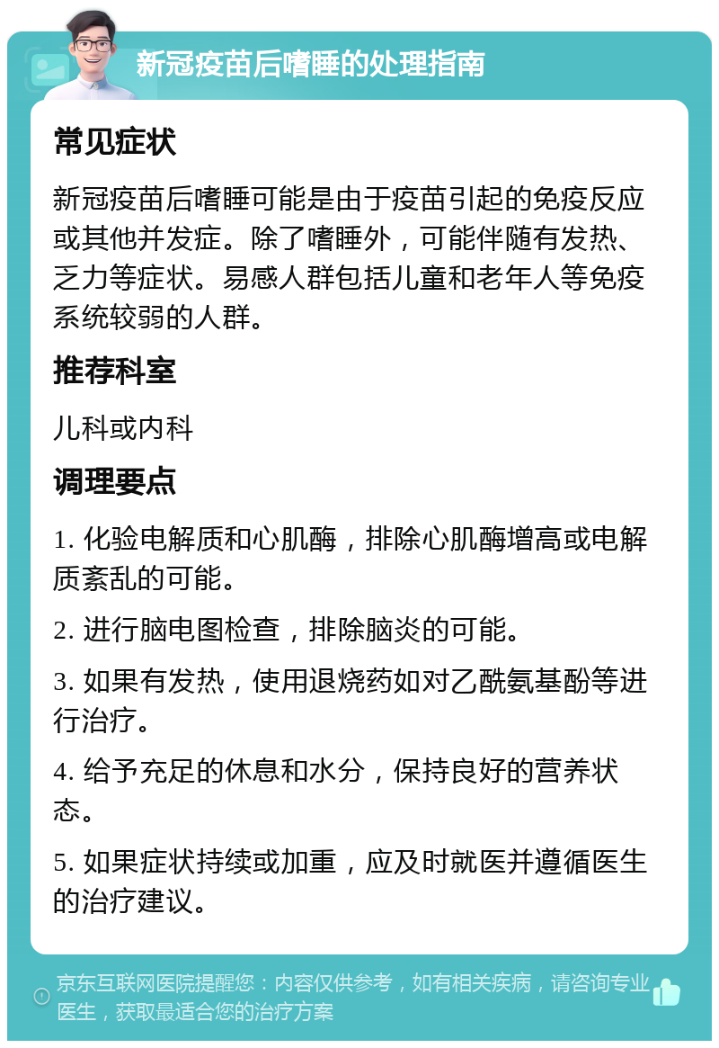 新冠疫苗后嗜睡的处理指南 常见症状 新冠疫苗后嗜睡可能是由于疫苗引起的免疫反应或其他并发症。除了嗜睡外，可能伴随有发热、乏力等症状。易感人群包括儿童和老年人等免疫系统较弱的人群。 推荐科室 儿科或内科 调理要点 1. 化验电解质和心肌酶，排除心肌酶增高或电解质紊乱的可能。 2. 进行脑电图检查，排除脑炎的可能。 3. 如果有发热，使用退烧药如对乙酰氨基酚等进行治疗。 4. 给予充足的休息和水分，保持良好的营养状态。 5. 如果症状持续或加重，应及时就医并遵循医生的治疗建议。