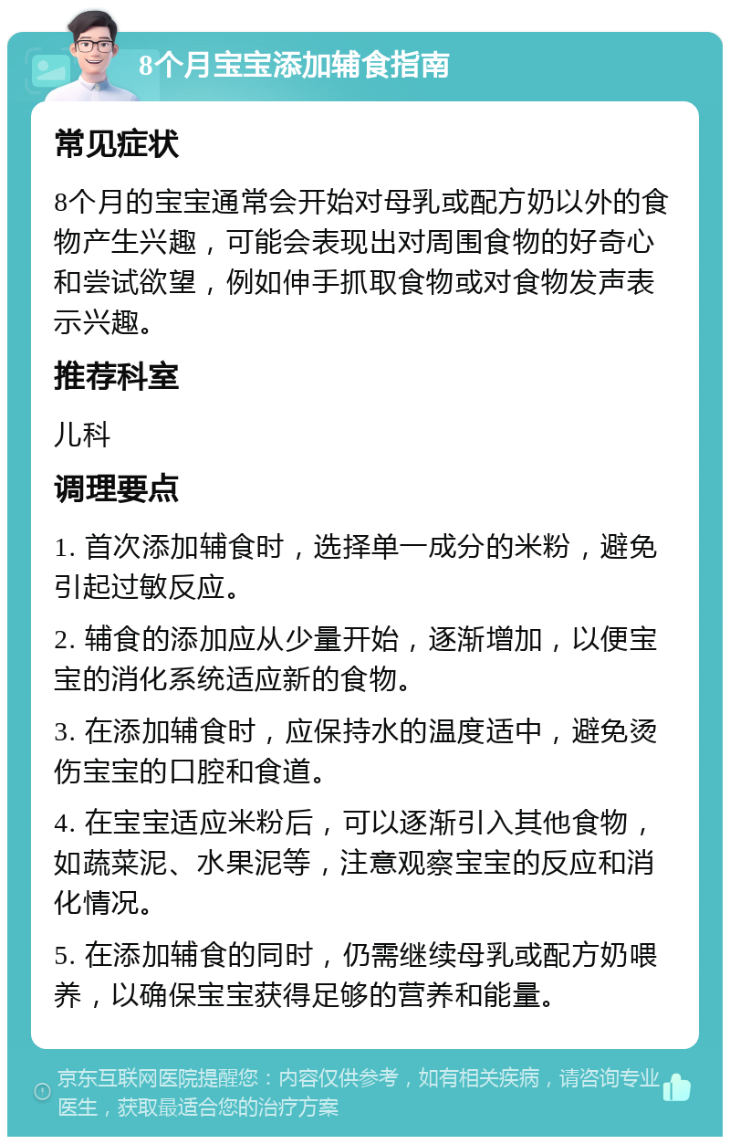 8个月宝宝添加辅食指南 常见症状 8个月的宝宝通常会开始对母乳或配方奶以外的食物产生兴趣，可能会表现出对周围食物的好奇心和尝试欲望，例如伸手抓取食物或对食物发声表示兴趣。 推荐科室 儿科 调理要点 1. 首次添加辅食时，选择单一成分的米粉，避免引起过敏反应。 2. 辅食的添加应从少量开始，逐渐增加，以便宝宝的消化系统适应新的食物。 3. 在添加辅食时，应保持水的温度适中，避免烫伤宝宝的口腔和食道。 4. 在宝宝适应米粉后，可以逐渐引入其他食物，如蔬菜泥、水果泥等，注意观察宝宝的反应和消化情况。 5. 在添加辅食的同时，仍需继续母乳或配方奶喂养，以确保宝宝获得足够的营养和能量。