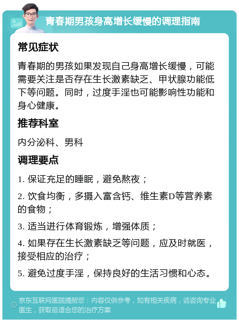 青春期男孩身高增长缓慢的调理指南 常见症状 青春期的男孩如果发现自己身高增长缓慢，可能需要关注是否存在生长激素缺乏、甲状腺功能低下等问题。同时，过度手淫也可能影响性功能和身心健康。 推荐科室 内分泌科、男科 调理要点 1. 保证充足的睡眠，避免熬夜； 2. 饮食均衡，多摄入富含钙、维生素D等营养素的食物； 3. 适当进行体育锻炼，增强体质； 4. 如果存在生长激素缺乏等问题，应及时就医，接受相应的治疗； 5. 避免过度手淫，保持良好的生活习惯和心态。