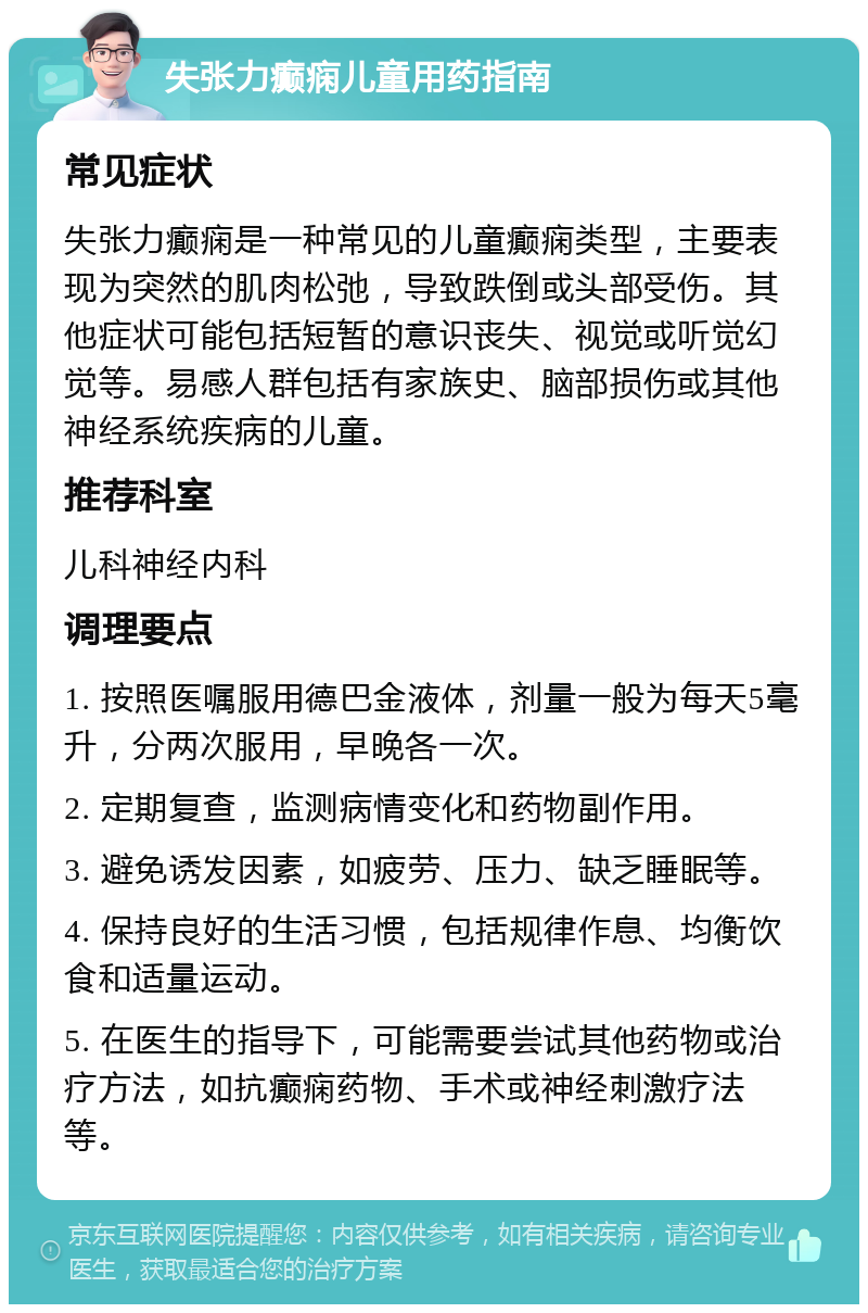 失张力癫痫儿童用药指南 常见症状 失张力癫痫是一种常见的儿童癫痫类型，主要表现为突然的肌肉松弛，导致跌倒或头部受伤。其他症状可能包括短暂的意识丧失、视觉或听觉幻觉等。易感人群包括有家族史、脑部损伤或其他神经系统疾病的儿童。 推荐科室 儿科神经内科 调理要点 1. 按照医嘱服用德巴金液体，剂量一般为每天5毫升，分两次服用，早晚各一次。 2. 定期复查，监测病情变化和药物副作用。 3. 避免诱发因素，如疲劳、压力、缺乏睡眠等。 4. 保持良好的生活习惯，包括规律作息、均衡饮食和适量运动。 5. 在医生的指导下，可能需要尝试其他药物或治疗方法，如抗癫痫药物、手术或神经刺激疗法等。