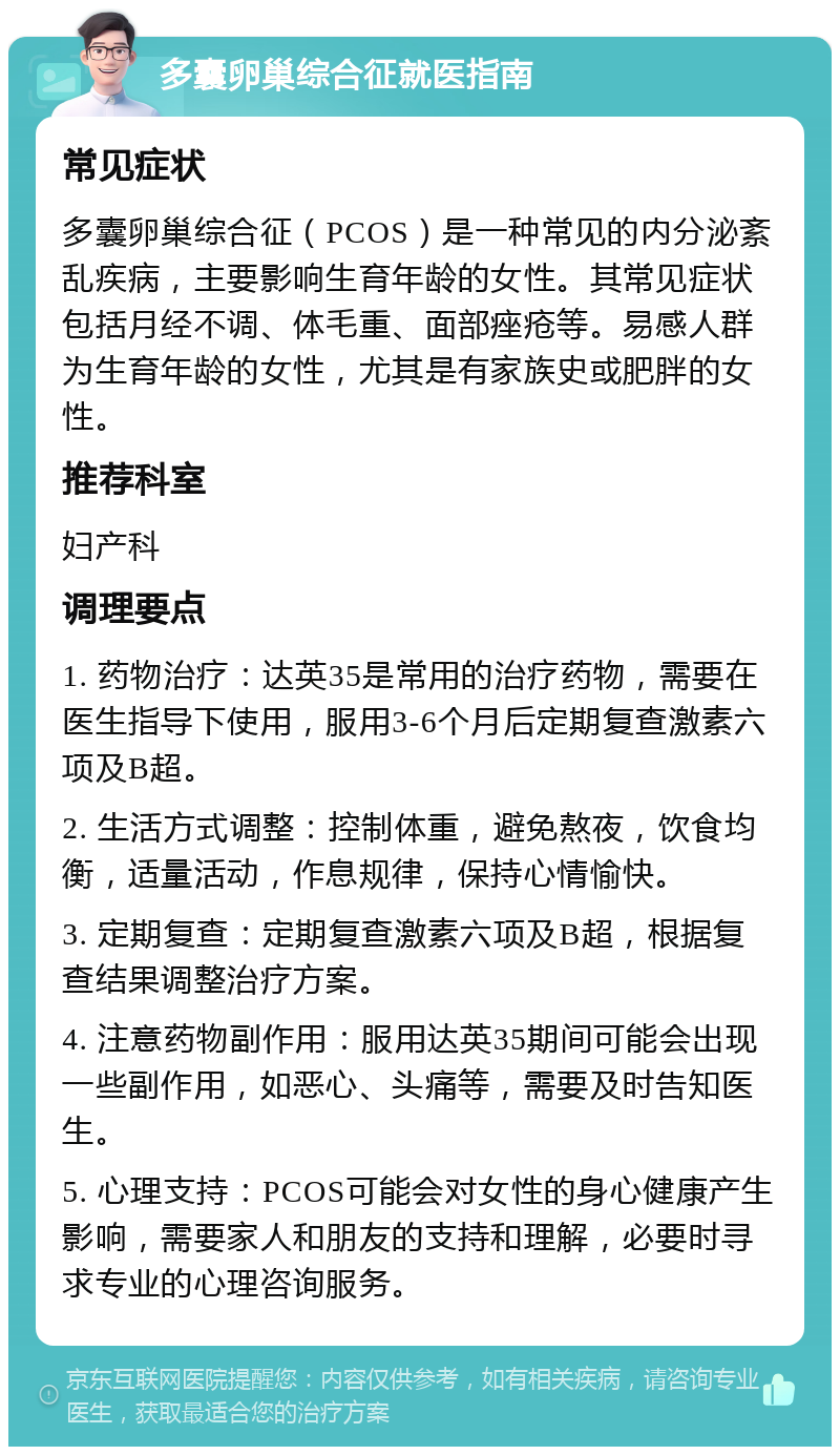 多囊卵巢综合征就医指南 常见症状 多囊卵巢综合征（PCOS）是一种常见的内分泌紊乱疾病，主要影响生育年龄的女性。其常见症状包括月经不调、体毛重、面部痤疮等。易感人群为生育年龄的女性，尤其是有家族史或肥胖的女性。 推荐科室 妇产科 调理要点 1. 药物治疗：达英35是常用的治疗药物，需要在医生指导下使用，服用3-6个月后定期复查激素六项及B超。 2. 生活方式调整：控制体重，避免熬夜，饮食均衡，适量活动，作息规律，保持心情愉快。 3. 定期复查：定期复查激素六项及B超，根据复查结果调整治疗方案。 4. 注意药物副作用：服用达英35期间可能会出现一些副作用，如恶心、头痛等，需要及时告知医生。 5. 心理支持：PCOS可能会对女性的身心健康产生影响，需要家人和朋友的支持和理解，必要时寻求专业的心理咨询服务。