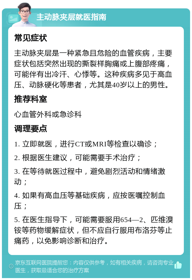 主动脉夹层就医指南 常见症状 主动脉夹层是一种紧急且危险的血管疾病，主要症状包括突然出现的撕裂样胸痛或上腹部疼痛，可能伴有出冷汗、心悸等。这种疾病多见于高血压、动脉硬化等患者，尤其是40岁以上的男性。 推荐科室 心血管外科或急诊科 调理要点 1. 立即就医，进行CT或MRI等检查以确诊； 2. 根据医生建议，可能需要手术治疗； 3. 在等待就医过程中，避免剧烈活动和情绪激动； 4. 如果有高血压等基础疾病，应按医嘱控制血压； 5. 在医生指导下，可能需要服用654—2、匹维溴铵等药物缓解症状，但不应自行服用布洛芬等止痛药，以免影响诊断和治疗。