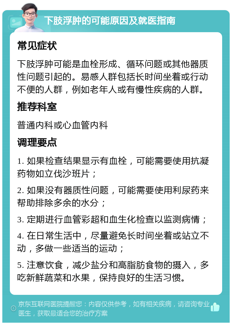 下肢浮肿的可能原因及就医指南 常见症状 下肢浮肿可能是血栓形成、循环问题或其他器质性问题引起的。易感人群包括长时间坐着或行动不便的人群，例如老年人或有慢性疾病的人群。 推荐科室 普通内科或心血管内科 调理要点 1. 如果检查结果显示有血栓，可能需要使用抗凝药物如立伐沙班片； 2. 如果没有器质性问题，可能需要使用利尿药来帮助排除多余的水分； 3. 定期进行血管彩超和血生化检查以监测病情； 4. 在日常生活中，尽量避免长时间坐着或站立不动，多做一些适当的运动； 5. 注意饮食，减少盐分和高脂肪食物的摄入，多吃新鲜蔬菜和水果，保持良好的生活习惯。