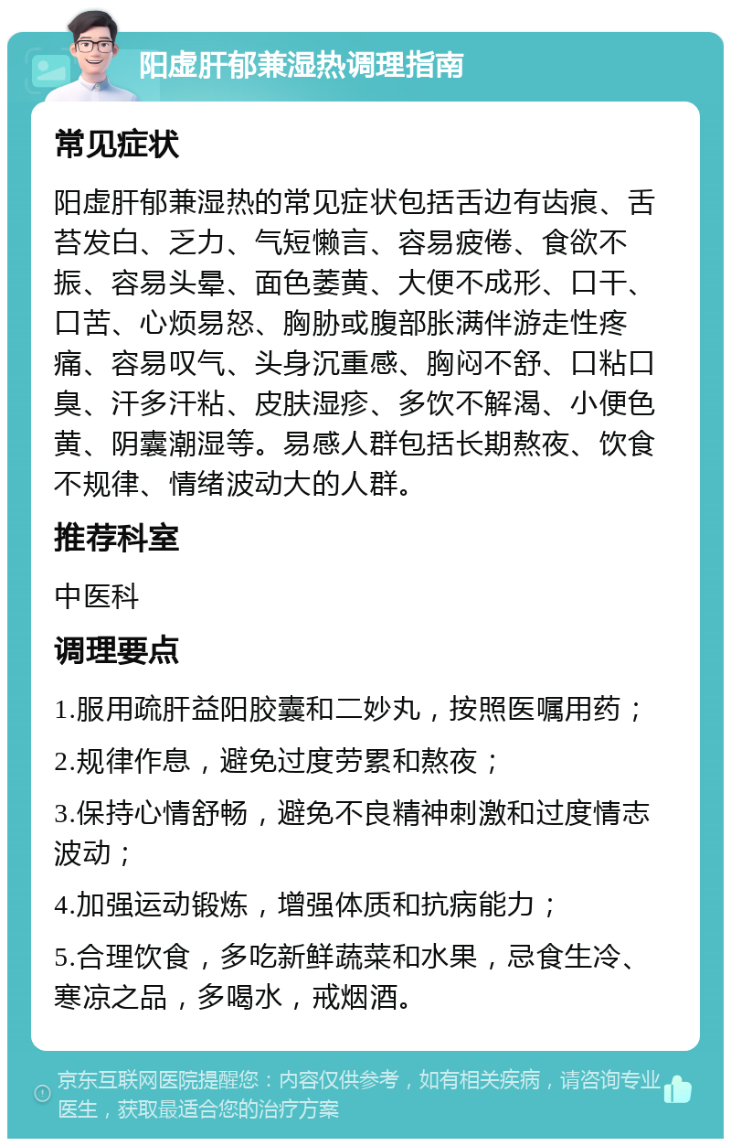 阳虚肝郁兼湿热调理指南 常见症状 阳虚肝郁兼湿热的常见症状包括舌边有齿痕、舌苔发白、乏力、气短懒言、容易疲倦、食欲不振、容易头晕、面色萎黄、大便不成形、口干、口苦、心烦易怒、胸胁或腹部胀满伴游走性疼痛、容易叹气、头身沉重感、胸闷不舒、口粘口臭、汗多汗粘、皮肤湿疹、多饮不解渴、小便色黄、阴囊潮湿等。易感人群包括长期熬夜、饮食不规律、情绪波动大的人群。 推荐科室 中医科 调理要点 1.服用疏肝益阳胶囊和二妙丸，按照医嘱用药； 2.规律作息，避免过度劳累和熬夜； 3.保持心情舒畅，避免不良精神刺激和过度情志波动； 4.加强运动锻炼，增强体质和抗病能力； 5.合理饮食，多吃新鲜蔬菜和水果，忌食生冷、寒凉之品，多喝水，戒烟酒。