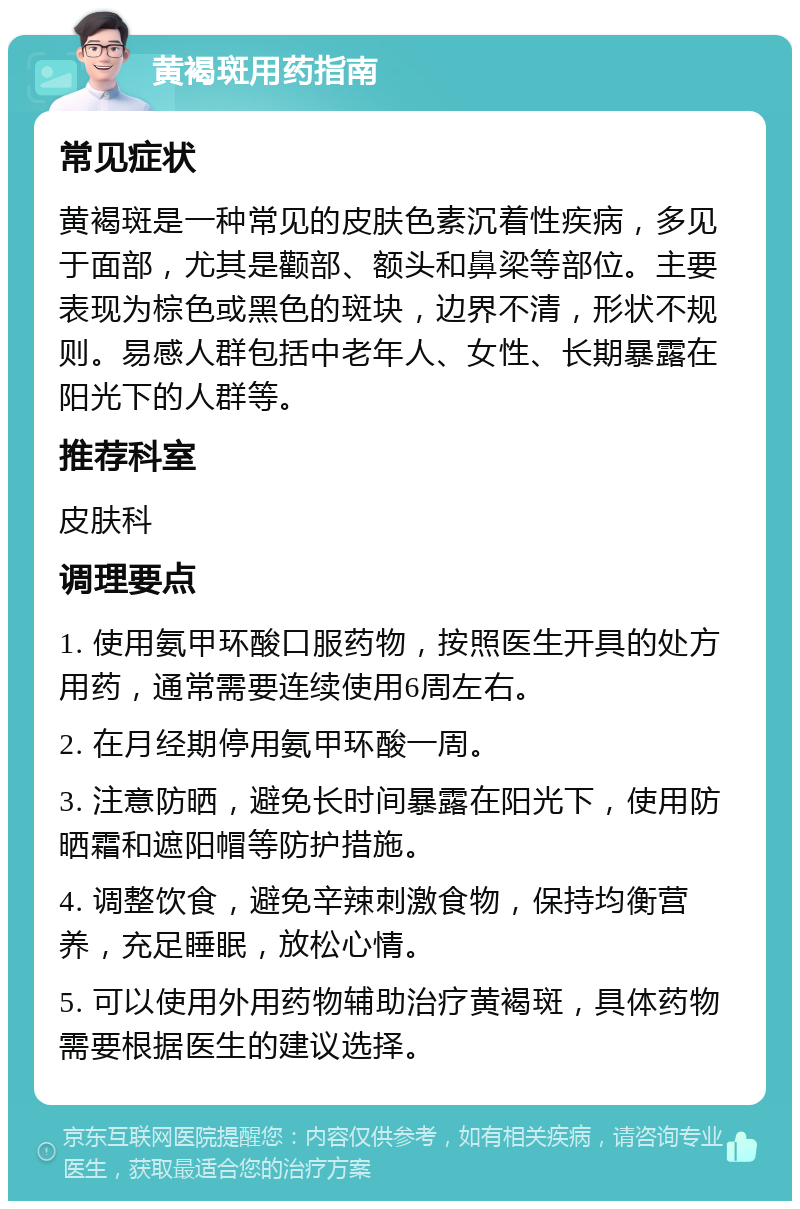 黄褐斑用药指南 常见症状 黄褐斑是一种常见的皮肤色素沉着性疾病，多见于面部，尤其是颧部、额头和鼻梁等部位。主要表现为棕色或黑色的斑块，边界不清，形状不规则。易感人群包括中老年人、女性、长期暴露在阳光下的人群等。 推荐科室 皮肤科 调理要点 1. 使用氨甲环酸口服药物，按照医生开具的处方用药，通常需要连续使用6周左右。 2. 在月经期停用氨甲环酸一周。 3. 注意防晒，避免长时间暴露在阳光下，使用防晒霜和遮阳帽等防护措施。 4. 调整饮食，避免辛辣刺激食物，保持均衡营养，充足睡眠，放松心情。 5. 可以使用外用药物辅助治疗黄褐斑，具体药物需要根据医生的建议选择。