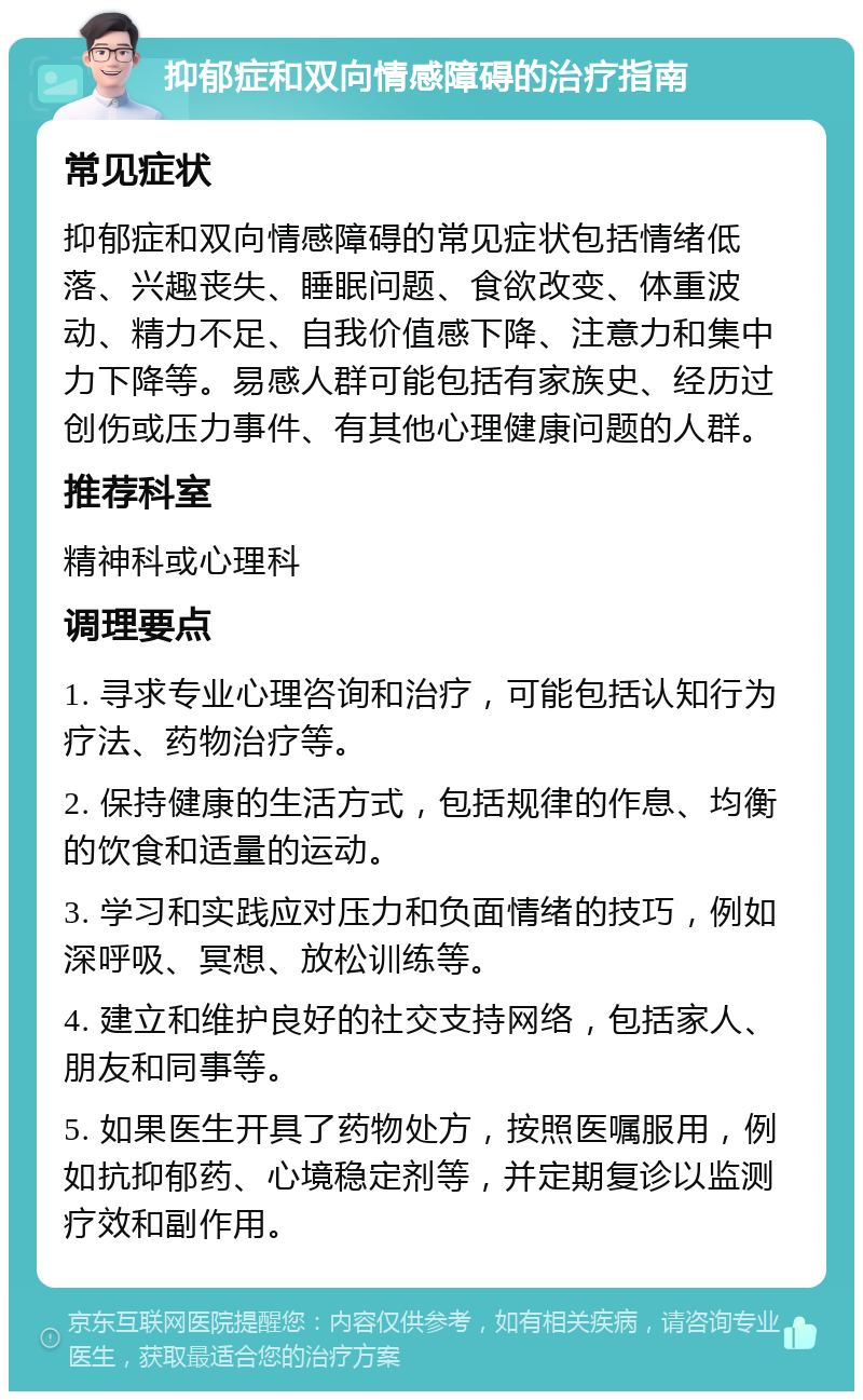 抑郁症和双向情感障碍的治疗指南 常见症状 抑郁症和双向情感障碍的常见症状包括情绪低落、兴趣丧失、睡眠问题、食欲改变、体重波动、精力不足、自我价值感下降、注意力和集中力下降等。易感人群可能包括有家族史、经历过创伤或压力事件、有其他心理健康问题的人群。 推荐科室 精神科或心理科 调理要点 1. 寻求专业心理咨询和治疗，可能包括认知行为疗法、药物治疗等。 2. 保持健康的生活方式，包括规律的作息、均衡的饮食和适量的运动。 3. 学习和实践应对压力和负面情绪的技巧，例如深呼吸、冥想、放松训练等。 4. 建立和维护良好的社交支持网络，包括家人、朋友和同事等。 5. 如果医生开具了药物处方，按照医嘱服用，例如抗抑郁药、心境稳定剂等，并定期复诊以监测疗效和副作用。