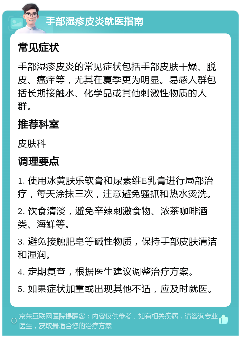 手部湿疹皮炎就医指南 常见症状 手部湿疹皮炎的常见症状包括手部皮肤干燥、脱皮、瘙痒等，尤其在夏季更为明显。易感人群包括长期接触水、化学品或其他刺激性物质的人群。 推荐科室 皮肤科 调理要点 1. 使用冰黄肤乐软膏和尿素维E乳膏进行局部治疗，每天涂抹三次，注意避免骚抓和热水烫洗。 2. 饮食清淡，避免辛辣刺激食物、浓茶咖啡酒类、海鲜等。 3. 避免接触肥皂等碱性物质，保持手部皮肤清洁和湿润。 4. 定期复查，根据医生建议调整治疗方案。 5. 如果症状加重或出现其他不适，应及时就医。