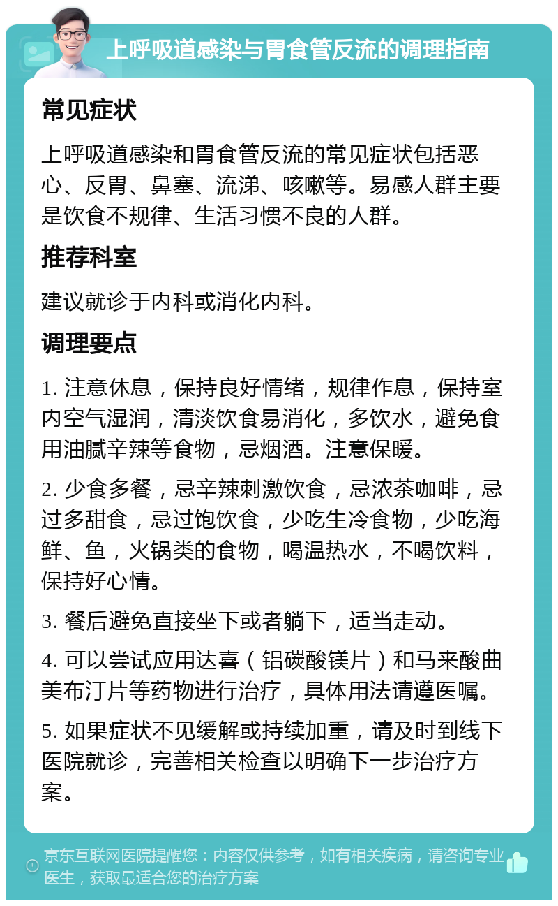 上呼吸道感染与胃食管反流的调理指南 常见症状 上呼吸道感染和胃食管反流的常见症状包括恶心、反胃、鼻塞、流涕、咳嗽等。易感人群主要是饮食不规律、生活习惯不良的人群。 推荐科室 建议就诊于内科或消化内科。 调理要点 1. 注意休息，保持良好情绪，规律作息，保持室内空气湿润，清淡饮食易消化，多饮水，避免食用油腻辛辣等食物，忌烟酒。注意保暖。 2. 少食多餐，忌辛辣刺激饮食，忌浓茶咖啡，忌过多甜食，忌过饱饮食，少吃生冷食物，少吃海鲜、鱼，火锅类的食物，喝温热水，不喝饮料，保持好心情。 3. 餐后避免直接坐下或者躺下，适当走动。 4. 可以尝试应用达喜（铝碳酸镁片）和马来酸曲美布汀片等药物进行治疗，具体用法请遵医嘱。 5. 如果症状不见缓解或持续加重，请及时到线下医院就诊，完善相关检查以明确下一步治疗方案。