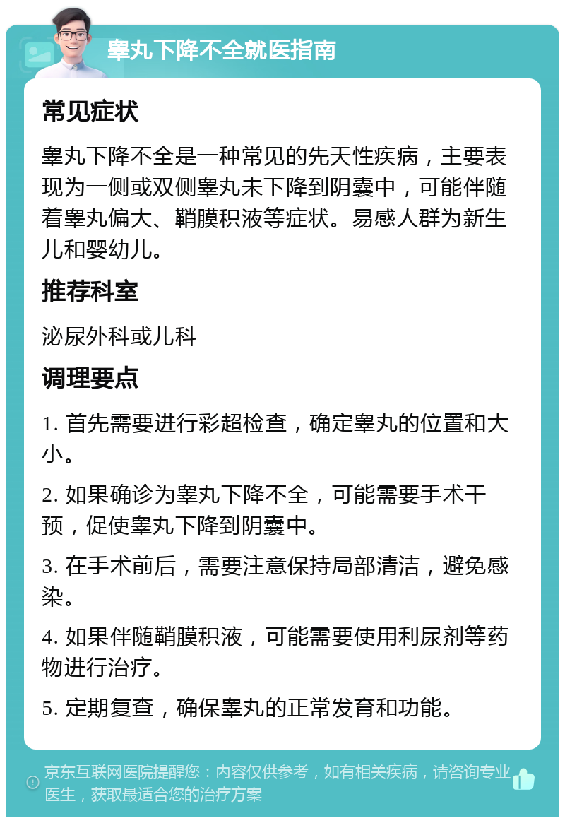 睾丸下降不全就医指南 常见症状 睾丸下降不全是一种常见的先天性疾病，主要表现为一侧或双侧睾丸未下降到阴囊中，可能伴随着睾丸偏大、鞘膜积液等症状。易感人群为新生儿和婴幼儿。 推荐科室 泌尿外科或儿科 调理要点 1. 首先需要进行彩超检查，确定睾丸的位置和大小。 2. 如果确诊为睾丸下降不全，可能需要手术干预，促使睾丸下降到阴囊中。 3. 在手术前后，需要注意保持局部清洁，避免感染。 4. 如果伴随鞘膜积液，可能需要使用利尿剂等药物进行治疗。 5. 定期复查，确保睾丸的正常发育和功能。