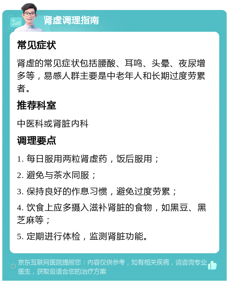 肾虚调理指南 常见症状 肾虚的常见症状包括腰酸、耳鸣、头晕、夜尿增多等，易感人群主要是中老年人和长期过度劳累者。 推荐科室 中医科或肾脏内科 调理要点 1. 每日服用两粒肾虚药，饭后服用； 2. 避免与茶水同服； 3. 保持良好的作息习惯，避免过度劳累； 4. 饮食上应多摄入滋补肾脏的食物，如黑豆、黑芝麻等； 5. 定期进行体检，监测肾脏功能。