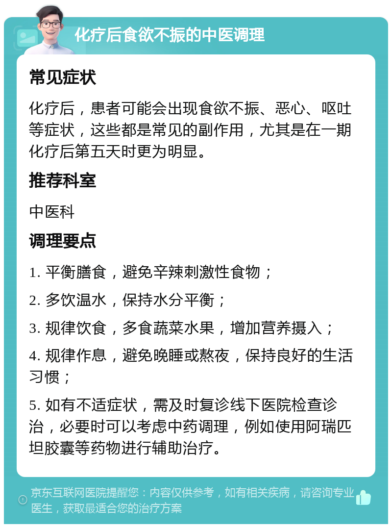 化疗后食欲不振的中医调理 常见症状 化疗后，患者可能会出现食欲不振、恶心、呕吐等症状，这些都是常见的副作用，尤其是在一期化疗后第五天时更为明显。 推荐科室 中医科 调理要点 1. 平衡膳食，避免辛辣刺激性食物； 2. 多饮温水，保持水分平衡； 3. 规律饮食，多食蔬菜水果，增加营养摄入； 4. 规律作息，避免晚睡或熬夜，保持良好的生活习惯； 5. 如有不适症状，需及时复诊线下医院检查诊治，必要时可以考虑中药调理，例如使用阿瑞匹坦胶囊等药物进行辅助治疗。