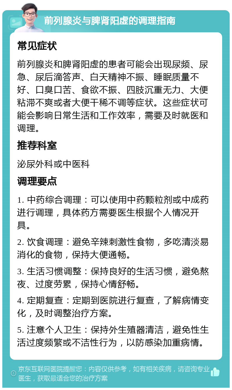 前列腺炎与脾肾阳虚的调理指南 常见症状 前列腺炎和脾肾阳虚的患者可能会出现尿频、尿急、尿后滴答声、白天精神不振、睡眠质量不好、口臭口苦、食欲不振、四肢沉重无力、大便粘滞不爽或者大便干稀不调等症状。这些症状可能会影响日常生活和工作效率，需要及时就医和调理。 推荐科室 泌尿外科或中医科 调理要点 1. 中药综合调理：可以使用中药颗粒剂或中成药进行调理，具体药方需要医生根据个人情况开具。 2. 饮食调理：避免辛辣刺激性食物，多吃清淡易消化的食物，保持大便通畅。 3. 生活习惯调整：保持良好的生活习惯，避免熬夜、过度劳累，保持心情舒畅。 4. 定期复查：定期到医院进行复查，了解病情变化，及时调整治疗方案。 5. 注意个人卫生：保持外生殖器清洁，避免性生活过度频繁或不洁性行为，以防感染加重病情。