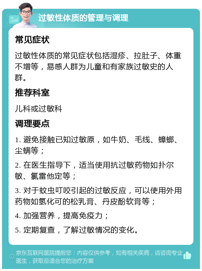 过敏性体质的管理与调理 常见症状 过敏性体质的常见症状包括湿疹、拉肚子、体重不增等，易感人群为儿童和有家族过敏史的人群。 推荐科室 儿科或过敏科 调理要点 1. 避免接触已知过敏原，如牛奶、毛线、蟑螂、尘螨等； 2. 在医生指导下，适当使用抗过敏药物如扑尔敏、氯雷他定等； 3. 对于蚊虫叮咬引起的过敏反应，可以使用外用药物如氢化可的松乳膏、丹皮酚软膏等； 4. 加强营养，提高免疫力； 5. 定期复查，了解过敏情况的变化。