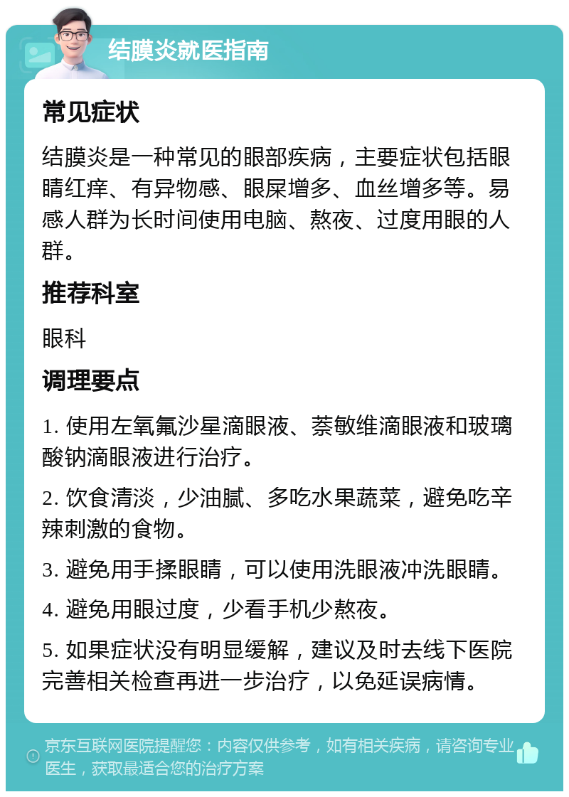 结膜炎就医指南 常见症状 结膜炎是一种常见的眼部疾病，主要症状包括眼睛红痒、有异物感、眼屎增多、血丝增多等。易感人群为长时间使用电脑、熬夜、过度用眼的人群。 推荐科室 眼科 调理要点 1. 使用左氧氟沙星滴眼液、萘敏维滴眼液和玻璃酸钠滴眼液进行治疗。 2. 饮食清淡，少油腻、多吃水果蔬菜，避免吃辛辣刺激的食物。 3. 避免用手揉眼睛，可以使用洗眼液冲洗眼睛。 4. 避免用眼过度，少看手机少熬夜。 5. 如果症状没有明显缓解，建议及时去线下医院完善相关检查再进一步治疗，以免延误病情。