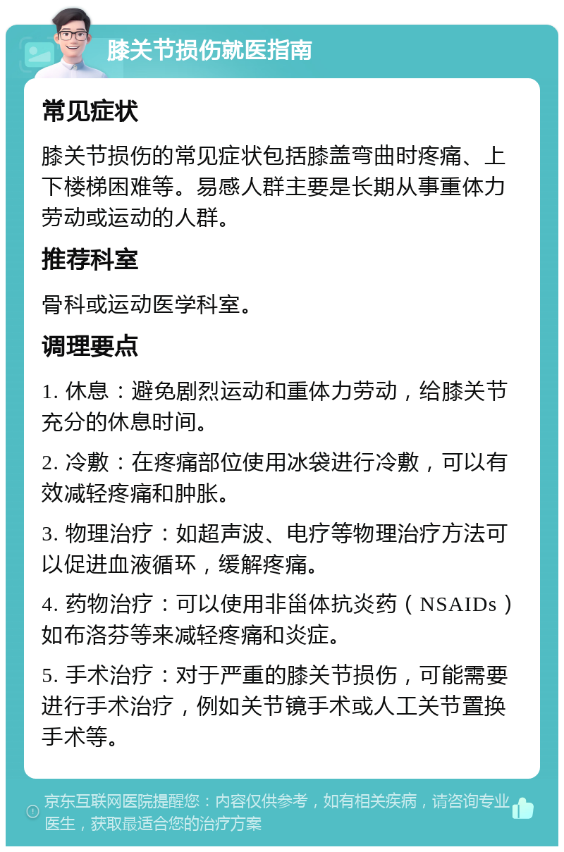 膝关节损伤就医指南 常见症状 膝关节损伤的常见症状包括膝盖弯曲时疼痛、上下楼梯困难等。易感人群主要是长期从事重体力劳动或运动的人群。 推荐科室 骨科或运动医学科室。 调理要点 1. 休息：避免剧烈运动和重体力劳动，给膝关节充分的休息时间。 2. 冷敷：在疼痛部位使用冰袋进行冷敷，可以有效减轻疼痛和肿胀。 3. 物理治疗：如超声波、电疗等物理治疗方法可以促进血液循环，缓解疼痛。 4. 药物治疗：可以使用非甾体抗炎药（NSAIDs）如布洛芬等来减轻疼痛和炎症。 5. 手术治疗：对于严重的膝关节损伤，可能需要进行手术治疗，例如关节镜手术或人工关节置换手术等。