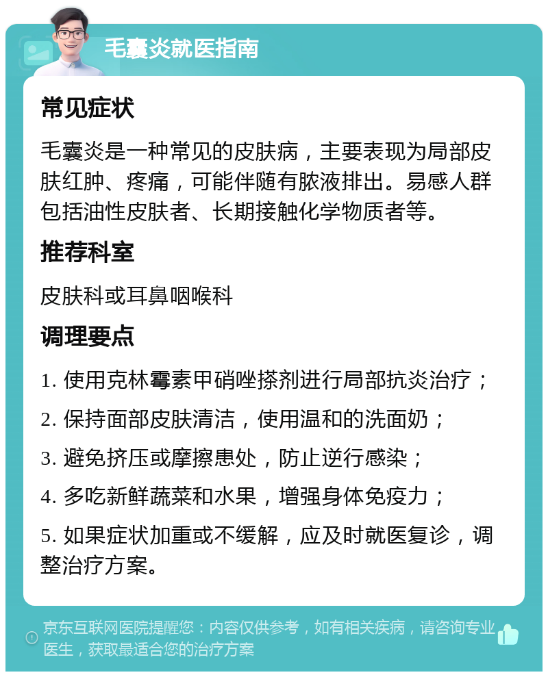 毛囊炎就医指南 常见症状 毛囊炎是一种常见的皮肤病，主要表现为局部皮肤红肿、疼痛，可能伴随有脓液排出。易感人群包括油性皮肤者、长期接触化学物质者等。 推荐科室 皮肤科或耳鼻咽喉科 调理要点 1. 使用克林霉素甲硝唑搽剂进行局部抗炎治疗； 2. 保持面部皮肤清洁，使用温和的洗面奶； 3. 避免挤压或摩擦患处，防止逆行感染； 4. 多吃新鲜蔬菜和水果，增强身体免疫力； 5. 如果症状加重或不缓解，应及时就医复诊，调整治疗方案。