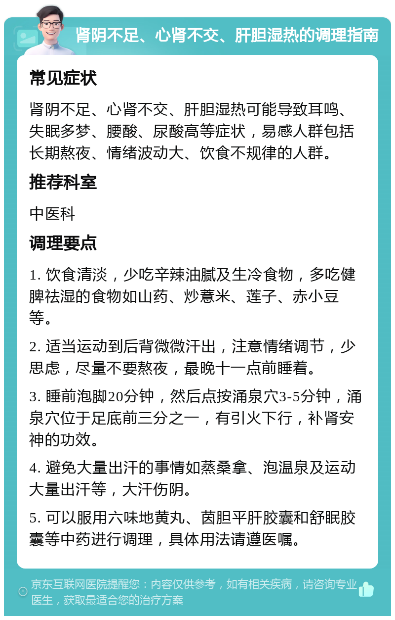 肾阴不足、心肾不交、肝胆湿热的调理指南 常见症状 肾阴不足、心肾不交、肝胆湿热可能导致耳鸣、失眠多梦、腰酸、尿酸高等症状，易感人群包括长期熬夜、情绪波动大、饮食不规律的人群。 推荐科室 中医科 调理要点 1. 饮食清淡，少吃辛辣油腻及生冷食物，多吃健脾祛湿的食物如山药、炒薏米、莲子、赤小豆等。 2. 适当运动到后背微微汗出，注意情绪调节，少思虑，尽量不要熬夜，最晚十一点前睡着。 3. 睡前泡脚20分钟，然后点按涌泉穴3-5分钟，涌泉穴位于足底前三分之一，有引火下行，补肾安神的功效。 4. 避免大量出汗的事情如蒸桑拿、泡温泉及运动大量出汗等，大汗伤阴。 5. 可以服用六味地黄丸、茵胆平肝胶囊和舒眠胶囊等中药进行调理，具体用法请遵医嘱。