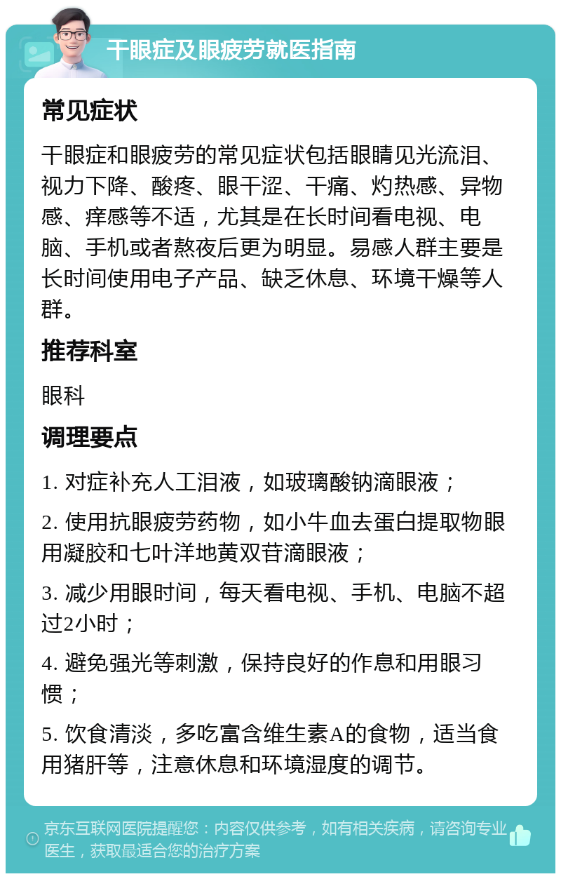 干眼症及眼疲劳就医指南 常见症状 干眼症和眼疲劳的常见症状包括眼睛见光流泪、视力下降、酸疼、眼干涩、干痛、灼热感、异物感、痒感等不适，尤其是在长时间看电视、电脑、手机或者熬夜后更为明显。易感人群主要是长时间使用电子产品、缺乏休息、环境干燥等人群。 推荐科室 眼科 调理要点 1. 对症补充人工泪液，如玻璃酸钠滴眼液； 2. 使用抗眼疲劳药物，如小牛血去蛋白提取物眼用凝胶和七叶洋地黄双苷滴眼液； 3. 减少用眼时间，每天看电视、手机、电脑不超过2小时； 4. 避免强光等刺激，保持良好的作息和用眼习惯； 5. 饮食清淡，多吃富含维生素A的食物，适当食用猪肝等，注意休息和环境湿度的调节。