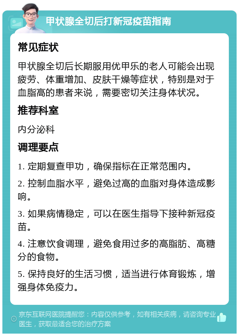 甲状腺全切后打新冠疫苗指南 常见症状 甲状腺全切后长期服用优甲乐的老人可能会出现疲劳、体重增加、皮肤干燥等症状，特别是对于血脂高的患者来说，需要密切关注身体状况。 推荐科室 内分泌科 调理要点 1. 定期复查甲功，确保指标在正常范围内。 2. 控制血脂水平，避免过高的血脂对身体造成影响。 3. 如果病情稳定，可以在医生指导下接种新冠疫苗。 4. 注意饮食调理，避免食用过多的高脂肪、高糖分的食物。 5. 保持良好的生活习惯，适当进行体育锻炼，增强身体免疫力。