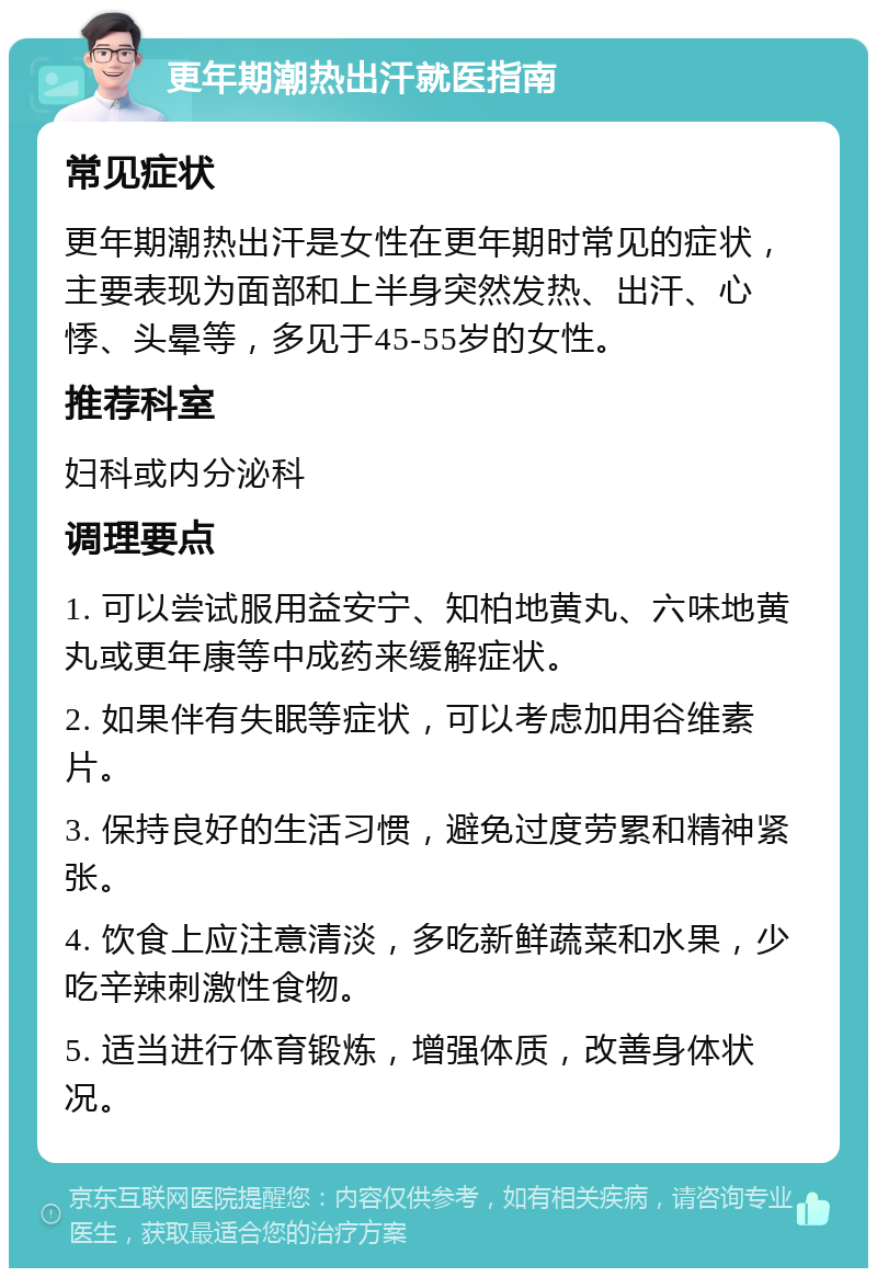 更年期潮热出汗就医指南 常见症状 更年期潮热出汗是女性在更年期时常见的症状，主要表现为面部和上半身突然发热、出汗、心悸、头晕等，多见于45-55岁的女性。 推荐科室 妇科或内分泌科 调理要点 1. 可以尝试服用益安宁、知柏地黄丸、六味地黄丸或更年康等中成药来缓解症状。 2. 如果伴有失眠等症状，可以考虑加用谷维素片。 3. 保持良好的生活习惯，避免过度劳累和精神紧张。 4. 饮食上应注意清淡，多吃新鲜蔬菜和水果，少吃辛辣刺激性食物。 5. 适当进行体育锻炼，增强体质，改善身体状况。