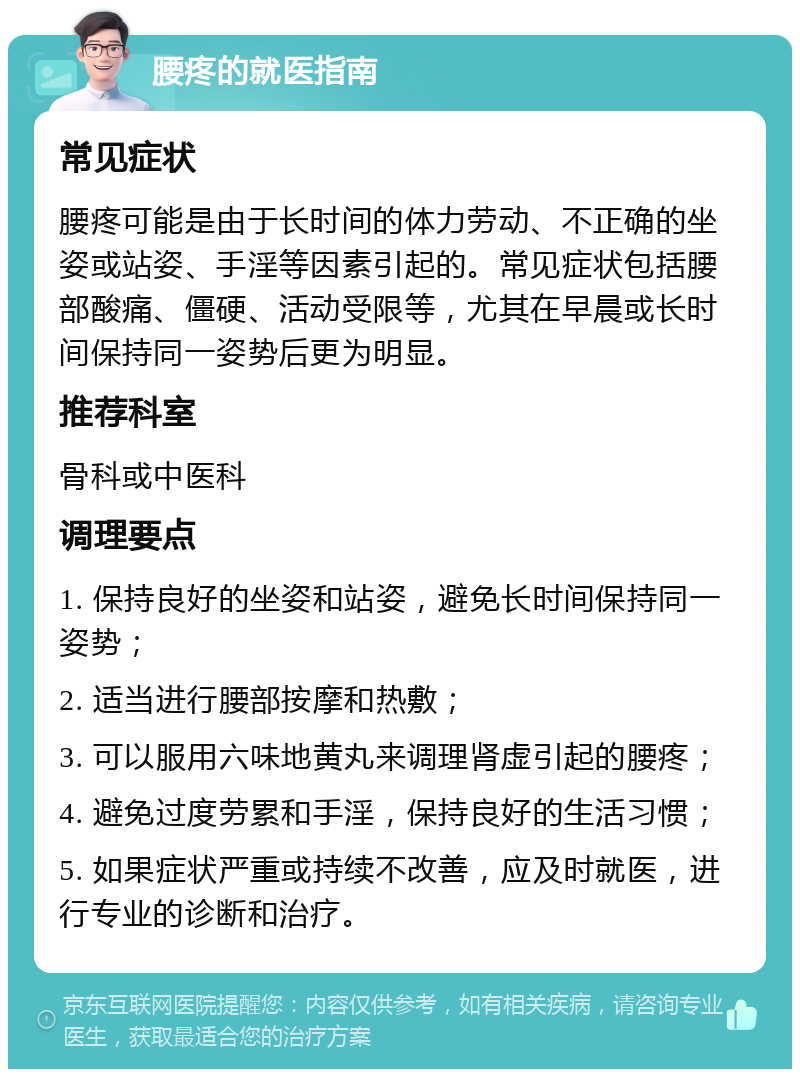 腰疼的就医指南 常见症状 腰疼可能是由于长时间的体力劳动、不正确的坐姿或站姿、手淫等因素引起的。常见症状包括腰部酸痛、僵硬、活动受限等，尤其在早晨或长时间保持同一姿势后更为明显。 推荐科室 骨科或中医科 调理要点 1. 保持良好的坐姿和站姿，避免长时间保持同一姿势； 2. 适当进行腰部按摩和热敷； 3. 可以服用六味地黄丸来调理肾虚引起的腰疼； 4. 避免过度劳累和手淫，保持良好的生活习惯； 5. 如果症状严重或持续不改善，应及时就医，进行专业的诊断和治疗。