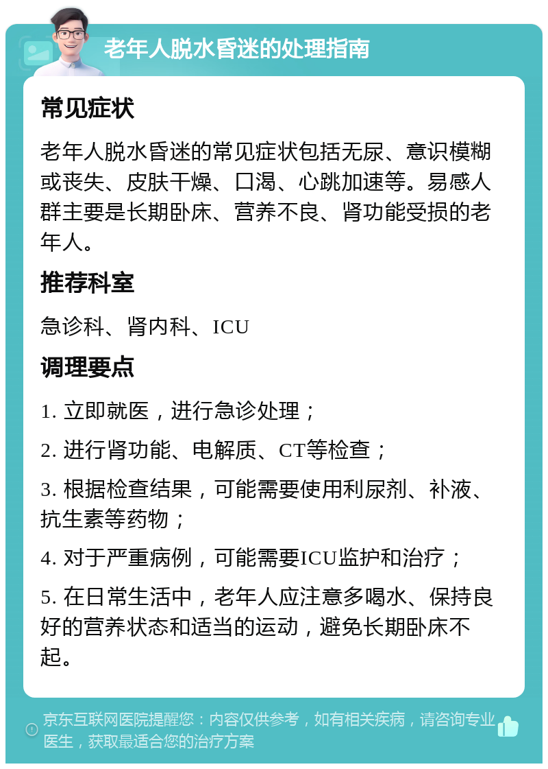 老年人脱水昏迷的处理指南 常见症状 老年人脱水昏迷的常见症状包括无尿、意识模糊或丧失、皮肤干燥、口渴、心跳加速等。易感人群主要是长期卧床、营养不良、肾功能受损的老年人。 推荐科室 急诊科、肾内科、ICU 调理要点 1. 立即就医，进行急诊处理； 2. 进行肾功能、电解质、CT等检查； 3. 根据检查结果，可能需要使用利尿剂、补液、抗生素等药物； 4. 对于严重病例，可能需要ICU监护和治疗； 5. 在日常生活中，老年人应注意多喝水、保持良好的营养状态和适当的运动，避免长期卧床不起。