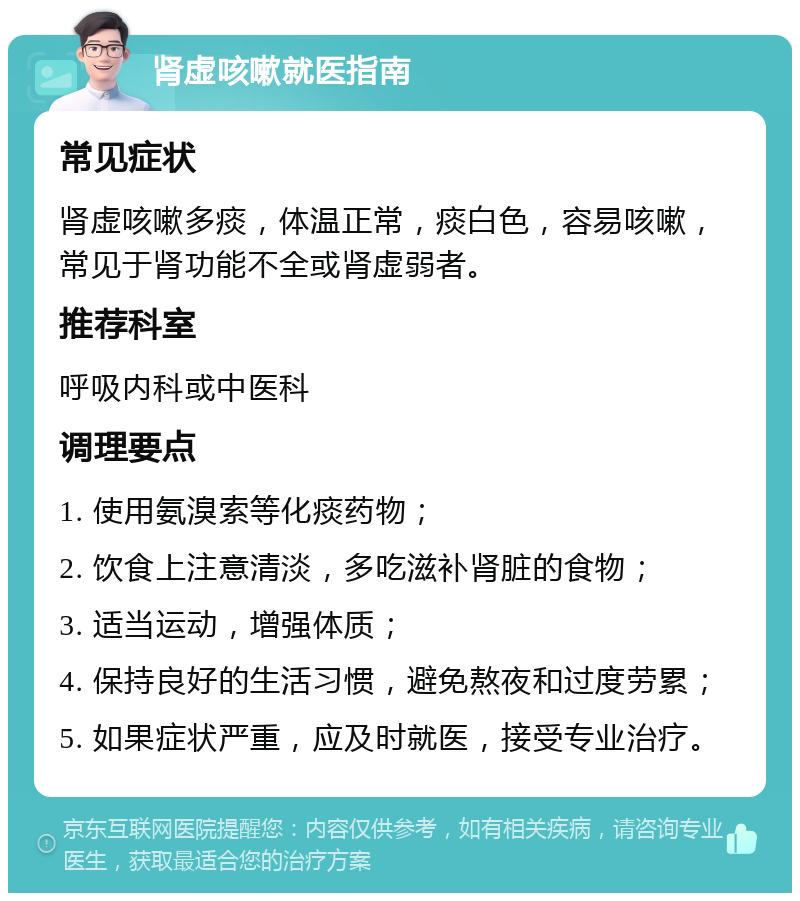 肾虚咳嗽就医指南 常见症状 肾虚咳嗽多痰，体温正常，痰白色，容易咳嗽，常见于肾功能不全或肾虚弱者。 推荐科室 呼吸内科或中医科 调理要点 1. 使用氨溴索等化痰药物； 2. 饮食上注意清淡，多吃滋补肾脏的食物； 3. 适当运动，增强体质； 4. 保持良好的生活习惯，避免熬夜和过度劳累； 5. 如果症状严重，应及时就医，接受专业治疗。