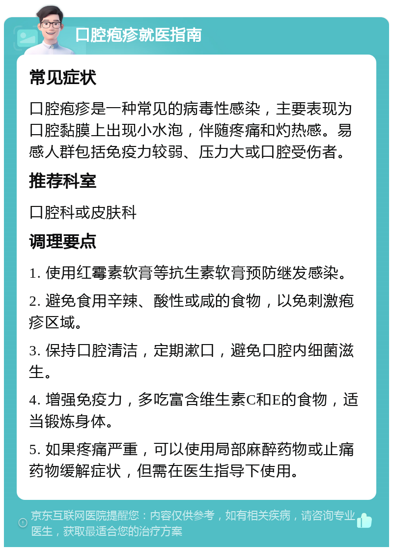 口腔疱疹就医指南 常见症状 口腔疱疹是一种常见的病毒性感染，主要表现为口腔黏膜上出现小水泡，伴随疼痛和灼热感。易感人群包括免疫力较弱、压力大或口腔受伤者。 推荐科室 口腔科或皮肤科 调理要点 1. 使用红霉素软膏等抗生素软膏预防继发感染。 2. 避免食用辛辣、酸性或咸的食物，以免刺激疱疹区域。 3. 保持口腔清洁，定期漱口，避免口腔内细菌滋生。 4. 增强免疫力，多吃富含维生素C和E的食物，适当锻炼身体。 5. 如果疼痛严重，可以使用局部麻醉药物或止痛药物缓解症状，但需在医生指导下使用。