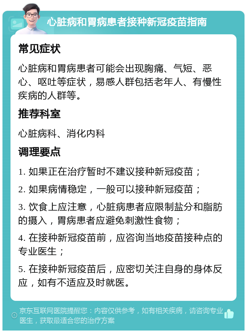 心脏病和胃病患者接种新冠疫苗指南 常见症状 心脏病和胃病患者可能会出现胸痛、气短、恶心、呕吐等症状，易感人群包括老年人、有慢性疾病的人群等。 推荐科室 心脏病科、消化内科 调理要点 1. 如果正在治疗暂时不建议接种新冠疫苗； 2. 如果病情稳定，一般可以接种新冠疫苗； 3. 饮食上应注意，心脏病患者应限制盐分和脂肪的摄入，胃病患者应避免刺激性食物； 4. 在接种新冠疫苗前，应咨询当地疫苗接种点的专业医生； 5. 在接种新冠疫苗后，应密切关注自身的身体反应，如有不适应及时就医。