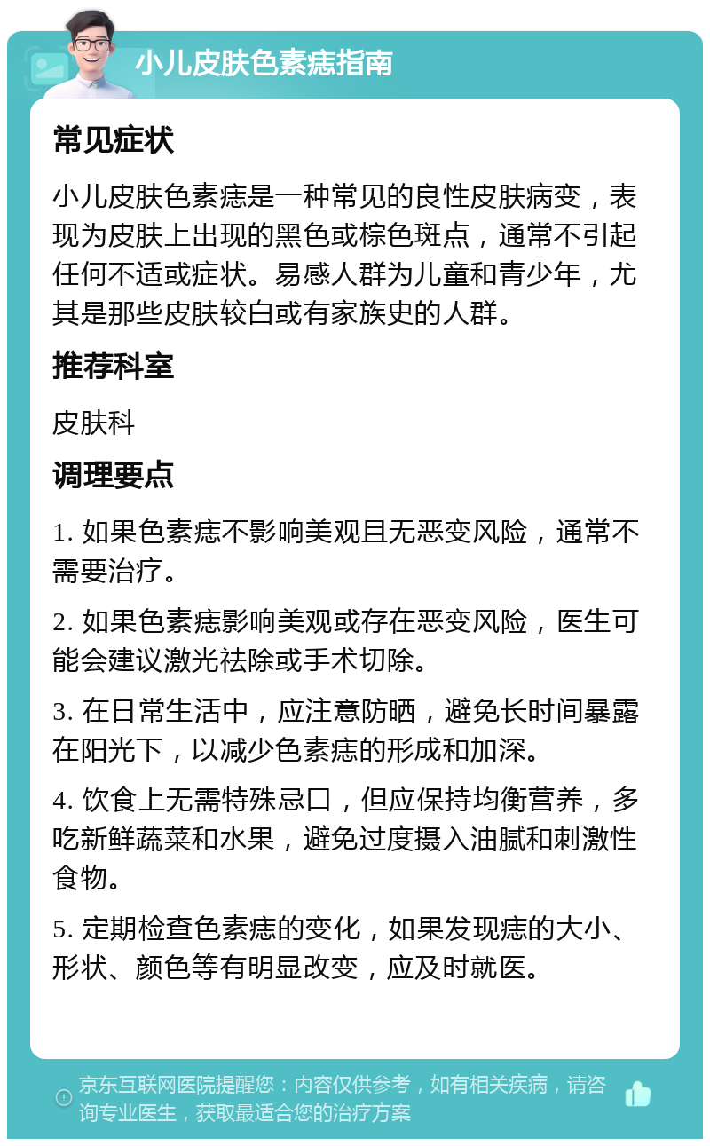 小儿皮肤色素痣指南 常见症状 小儿皮肤色素痣是一种常见的良性皮肤病变，表现为皮肤上出现的黑色或棕色斑点，通常不引起任何不适或症状。易感人群为儿童和青少年，尤其是那些皮肤较白或有家族史的人群。 推荐科室 皮肤科 调理要点 1. 如果色素痣不影响美观且无恶变风险，通常不需要治疗。 2. 如果色素痣影响美观或存在恶变风险，医生可能会建议激光祛除或手术切除。 3. 在日常生活中，应注意防晒，避免长时间暴露在阳光下，以减少色素痣的形成和加深。 4. 饮食上无需特殊忌口，但应保持均衡营养，多吃新鲜蔬菜和水果，避免过度摄入油腻和刺激性食物。 5. 定期检查色素痣的变化，如果发现痣的大小、形状、颜色等有明显改变，应及时就医。