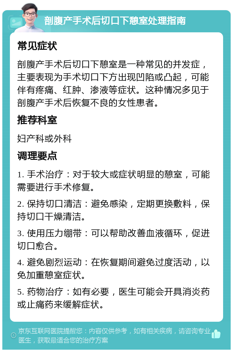 剖腹产手术后切口下憩室处理指南 常见症状 剖腹产手术后切口下憩室是一种常见的并发症，主要表现为手术切口下方出现凹陷或凸起，可能伴有疼痛、红肿、渗液等症状。这种情况多见于剖腹产手术后恢复不良的女性患者。 推荐科室 妇产科或外科 调理要点 1. 手术治疗：对于较大或症状明显的憩室，可能需要进行手术修复。 2. 保持切口清洁：避免感染，定期更换敷料，保持切口干燥清洁。 3. 使用压力绷带：可以帮助改善血液循环，促进切口愈合。 4. 避免剧烈运动：在恢复期间避免过度活动，以免加重憩室症状。 5. 药物治疗：如有必要，医生可能会开具消炎药或止痛药来缓解症状。