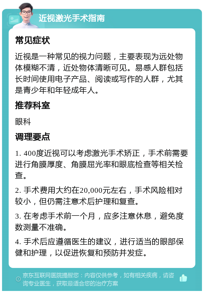 近视激光手术指南 常见症状 近视是一种常见的视力问题，主要表现为远处物体模糊不清，近处物体清晰可见。易感人群包括长时间使用电子产品、阅读或写作的人群，尤其是青少年和年轻成年人。 推荐科室 眼科 调理要点 1. 400度近视可以考虑激光手术矫正，手术前需要进行角膜厚度、角膜屈光率和眼底检查等相关检查。 2. 手术费用大约在20,000元左右，手术风险相对较小，但仍需注意术后护理和复查。 3. 在考虑手术前一个月，应多注意休息，避免度数测量不准确。 4. 手术后应遵循医生的建议，进行适当的眼部保健和护理，以促进恢复和预防并发症。