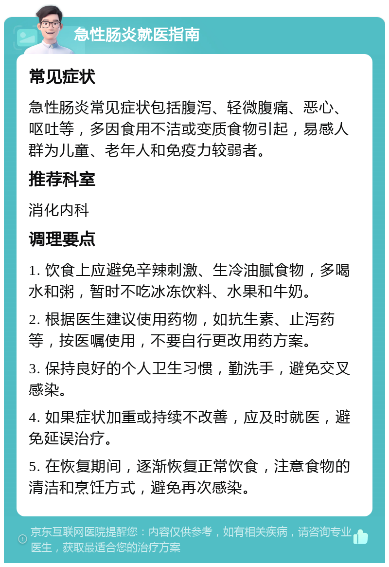 急性肠炎就医指南 常见症状 急性肠炎常见症状包括腹泻、轻微腹痛、恶心、呕吐等，多因食用不洁或变质食物引起，易感人群为儿童、老年人和免疫力较弱者。 推荐科室 消化内科 调理要点 1. 饮食上应避免辛辣刺激、生冷油腻食物，多喝水和粥，暂时不吃冰冻饮料、水果和牛奶。 2. 根据医生建议使用药物，如抗生素、止泻药等，按医嘱使用，不要自行更改用药方案。 3. 保持良好的个人卫生习惯，勤洗手，避免交叉感染。 4. 如果症状加重或持续不改善，应及时就医，避免延误治疗。 5. 在恢复期间，逐渐恢复正常饮食，注意食物的清洁和烹饪方式，避免再次感染。