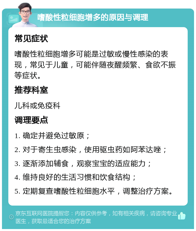 嗜酸性粒细胞增多的原因与调理 常见症状 嗜酸性粒细胞增多可能是过敏或慢性感染的表现，常见于儿童，可能伴随夜醒频繁、食欲不振等症状。 推荐科室 儿科或免疫科 调理要点 1. 确定并避免过敏原； 2. 对于寄生虫感染，使用驱虫药如阿苯达唑； 3. 逐渐添加辅食，观察宝宝的适应能力； 4. 维持良好的生活习惯和饮食结构； 5. 定期复查嗜酸性粒细胞水平，调整治疗方案。