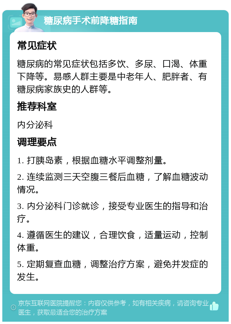 糖尿病手术前降糖指南 常见症状 糖尿病的常见症状包括多饮、多尿、口渴、体重下降等。易感人群主要是中老年人、肥胖者、有糖尿病家族史的人群等。 推荐科室 内分泌科 调理要点 1. 打胰岛素，根据血糖水平调整剂量。 2. 连续监测三天空腹三餐后血糖，了解血糖波动情况。 3. 内分泌科门诊就诊，接受专业医生的指导和治疗。 4. 遵循医生的建议，合理饮食，适量运动，控制体重。 5. 定期复查血糖，调整治疗方案，避免并发症的发生。