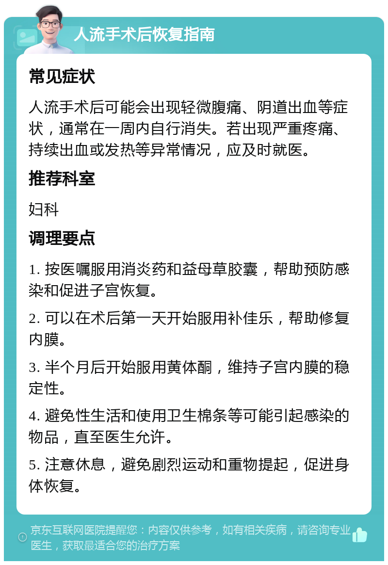 人流手术后恢复指南 常见症状 人流手术后可能会出现轻微腹痛、阴道出血等症状，通常在一周内自行消失。若出现严重疼痛、持续出血或发热等异常情况，应及时就医。 推荐科室 妇科 调理要点 1. 按医嘱服用消炎药和益母草胶囊，帮助预防感染和促进子宫恢复。 2. 可以在术后第一天开始服用补佳乐，帮助修复内膜。 3. 半个月后开始服用黄体酮，维持子宫内膜的稳定性。 4. 避免性生活和使用卫生棉条等可能引起感染的物品，直至医生允许。 5. 注意休息，避免剧烈运动和重物提起，促进身体恢复。