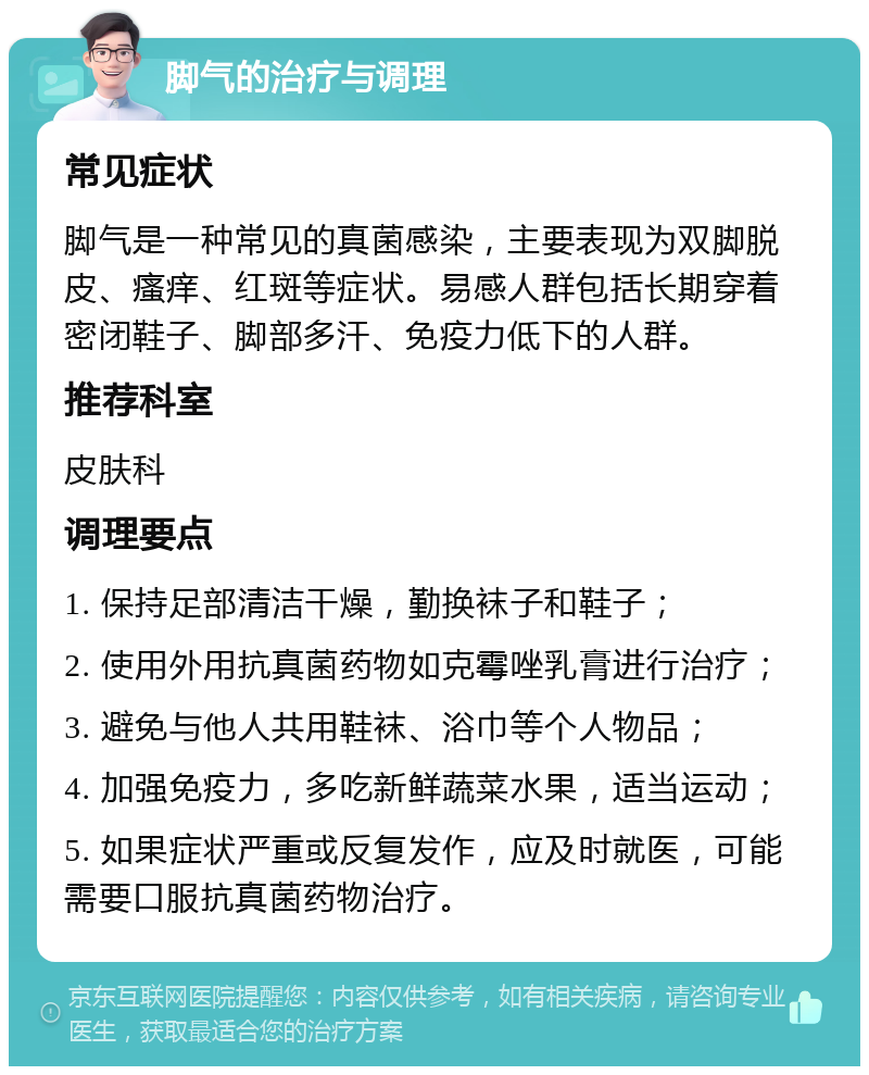 脚气的治疗与调理 常见症状 脚气是一种常见的真菌感染，主要表现为双脚脱皮、瘙痒、红斑等症状。易感人群包括长期穿着密闭鞋子、脚部多汗、免疫力低下的人群。 推荐科室 皮肤科 调理要点 1. 保持足部清洁干燥，勤换袜子和鞋子； 2. 使用外用抗真菌药物如克霉唑乳膏进行治疗； 3. 避免与他人共用鞋袜、浴巾等个人物品； 4. 加强免疫力，多吃新鲜蔬菜水果，适当运动； 5. 如果症状严重或反复发作，应及时就医，可能需要口服抗真菌药物治疗。