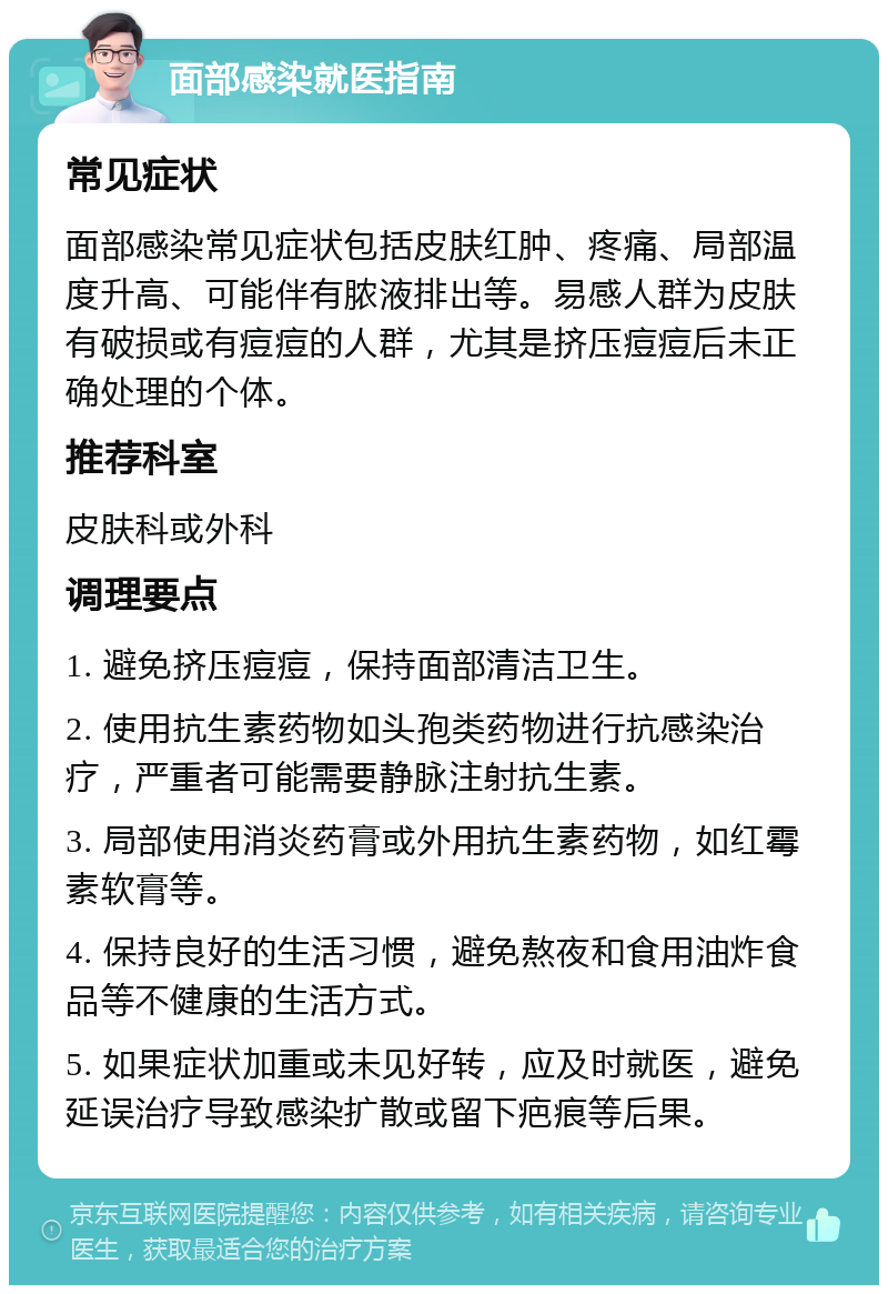 面部感染就医指南 常见症状 面部感染常见症状包括皮肤红肿、疼痛、局部温度升高、可能伴有脓液排出等。易感人群为皮肤有破损或有痘痘的人群，尤其是挤压痘痘后未正确处理的个体。 推荐科室 皮肤科或外科 调理要点 1. 避免挤压痘痘，保持面部清洁卫生。 2. 使用抗生素药物如头孢类药物进行抗感染治疗，严重者可能需要静脉注射抗生素。 3. 局部使用消炎药膏或外用抗生素药物，如红霉素软膏等。 4. 保持良好的生活习惯，避免熬夜和食用油炸食品等不健康的生活方式。 5. 如果症状加重或未见好转，应及时就医，避免延误治疗导致感染扩散或留下疤痕等后果。