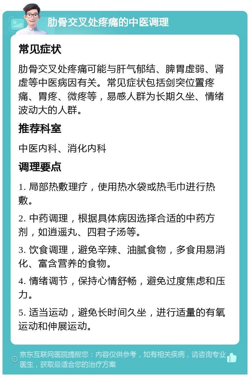 肋骨交叉处疼痛的中医调理 常见症状 肋骨交叉处疼痛可能与肝气郁结、脾胃虚弱、肾虚等中医病因有关。常见症状包括剑突位置疼痛、胃疼、微疼等，易感人群为长期久坐、情绪波动大的人群。 推荐科室 中医内科、消化内科 调理要点 1. 局部热敷理疗，使用热水袋或热毛巾进行热敷。 2. 中药调理，根据具体病因选择合适的中药方剂，如逍遥丸、四君子汤等。 3. 饮食调理，避免辛辣、油腻食物，多食用易消化、富含营养的食物。 4. 情绪调节，保持心情舒畅，避免过度焦虑和压力。 5. 适当运动，避免长时间久坐，进行适量的有氧运动和伸展运动。