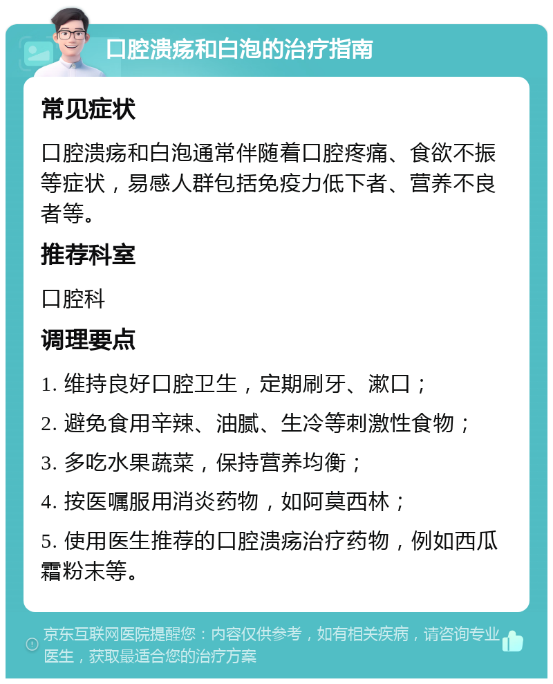 口腔溃疡和白泡的治疗指南 常见症状 口腔溃疡和白泡通常伴随着口腔疼痛、食欲不振等症状，易感人群包括免疫力低下者、营养不良者等。 推荐科室 口腔科 调理要点 1. 维持良好口腔卫生，定期刷牙、漱口； 2. 避免食用辛辣、油腻、生冷等刺激性食物； 3. 多吃水果蔬菜，保持营养均衡； 4. 按医嘱服用消炎药物，如阿莫西林； 5. 使用医生推荐的口腔溃疡治疗药物，例如西瓜霜粉末等。